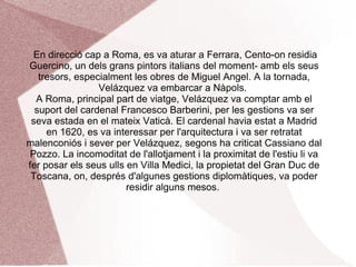 PRIMER VIATGE A À. El viatge d'estudis a Itàlia va ser autoritzat per Felip IV al juny i es va desenvolupar entre agost de 1629 i gener de 1631.ձáܱ va partir amb grans mitjans econòmics-el sou assegurat i diners extra per al viatge-. Des de Barcelona, la comitiva d'Ambrosio Spínola en la qual anava integrat ձáܱ, va arribar a Gènova, punt de partida del recorregut del pintor fins a Venècia, ձáܱ va admirar als mestres del segle XVI i va copiar algunes obres de Tintoretto. 