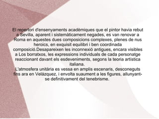 El 1630 Roma era el formiguer artístic del món i en ell, fins al més exquisit pintor de retrats del natural-títol amb que va ser presentat al Duc de Toscana-, hauria d'aprendre. El naturalisme sobrevivia en les manifestacions pintoresques dels bamboccianti i el classicisme romà-bolonyès posseïa la representació de l'art oficial.El desenvolupament de la pintura barroca, amb els seus cicles decoratius a la fresca va fer tornar la vista a Parma i Venècia, generant-se un corrent de neovenecianismo colorista i dinàmic, va impregnar manifestacions pictòriques.En aquest ambient es va desenvolupar l'obra de Pietro de Cortona, Poussin, Claudio Lorena, Bernini o el propi ձáܱ. Apolo a la farga de Vulcà (La farga) i La túnica de José són les dues grans pintures fruit del primer viatge a Itàlia, pintades per pur delit personal.  