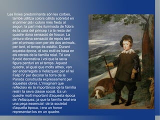 El príncep Baltasar Carles caçador es un quadre pintat per Diego Velazquez el 1635 durant la seva segona etapa a Madrid (1630-1649). La tècnica utilitzada és oli sobre tela,  va ser pintada a Madrid i actualment està situat al Museo del Prado. Les dimencions d'aquesta pintura són 193 cm d'altura x 103 d'amplada cm. Hi apareix només una persona que és el Princep Baltasar Carlos amb una escopeta i amb dos gossos caçadors .  En primer plà apareix el princep vestit amb roba de caça i amb la mà dreta s'arrepenja a una  escopeta, al seu costat esquerra i de perfil hi apareix un gos que dona sensació d'autoritat, darrere de Baltasar Carles i a la dreta hi ha un altre gos que està descansant estirat sobre la gespa que hi ha sota un abre. A l'horitzó del quadre apareix un prat ple de muntanyes on cada vegada es van difuminant més i es veu un terreny molt extens . Comentari: Príncep Baltasar Carles caçador. 