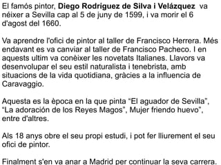 El famós pintor,  Diego Rodríguez de Silva  i  ձáܱ   va néixer a Sevilla cap al 5 de juny de 1599, i va morir el 6 d'agost del 1660. Va aprendre l'ofici de pintor al taller de Francisco Herrera. Més  endavant  es va canviar al taller de Francisco Pacheco. I en aquests ultim va  conèixer  les novetats Italianes. Llavors va  desenvolupar el seu estil naturalista i tenebrista, amb situacions de la vida quotidiana, gràcies a la influencia de Caravaggio. Aquesta es la època en la que pinta “El aguador de Sevilla”, “La adoración de los Reyes Magos”, Mujer friendo huevo”, entre d'altres. Als 18 anys obre el seu propi estudi, i pot fer lliurement el seu ofici de pintor. Finalment s'en va anar a Madrid per continuar la seva carrera. 