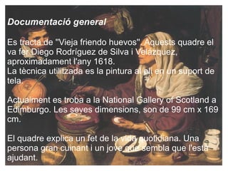 Documentació general Es tracta de ''Vieja friendo huevos''. Aquests  quadre  el va fer Diego Rodríguez de Silva  i  ձáܱ, aproximadament l'any 1618. La tècnica utilitzada es la pintura al oli en un suport de tela. Actualment es  troba  a la National Gallery of Scotland a Edimburgo. Les seves dimensions, son de 99 cm x 169 cm. El quadre explica un fet de la vida  quotidiana. Una persona gran cuinant i un jove que sembla que l'està ajudant. 