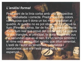 L'anàlisi formal  Predomini de la línia corba amb una  perspectiva  prou treballada i correcte. Predominen els colors càlids cosa que li dona un toc molt hospitalari al quadre. Al quadre no es pot observar d'on prové la llum (Finestra,  torxa , llar de foc, etc), però es tracta d'una llum real que prové del costat dret.  La pintura fa dos triangles, el principal, la dona fregint els ous i el secundari que es el nen. Es un temps simbòlic i el ritme està en equilibri estètic que difon serenitat.  L'estil de l'autor es tenebrista, naturalista i costubrista, que era l'estil propi del barroc espanyol. 