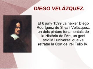 DIEGO VELÁZQUEZ. El 6 juny 1599 va néixer Diego Rodríguez de Silva i Velázquez, un dels pintors fonamentals de la Història de l'Art, un geni sevillà i universal que va retratar la Cort del rei Felip IV. 