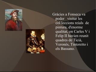 Gràcies a Fonseca va poder  visitar les col·leccions reials  de pintura, d'enorme  qualitat, on  Carles V  i  Felip II  havien reunit quadres de  Ticià ,  Veronès ,  Tintoretto  i els  Bassano . 