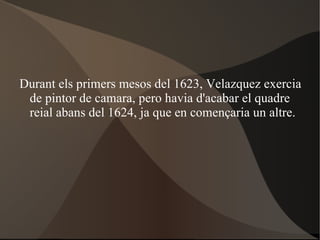 Durant els primers mesos del 1623, Velazquez exercia de pintor de camara, pero havia d'acabar el quadre reial abans del 1624, ja que en començaria un altre. 