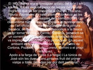 El 1630 Roma era el formiguer artístic del món i en ell, fins al més exquisit pintor de retrats del natural-títol amb que va ser presentat al Duc de Toscana-, hauria d'aprendre. El naturalisme sobrevivia en les manifestacions pintoresques dels bamboccianti i el classicisme romà-bolonyès posseïa la representació de l'art oficial. El desenvolupament de la pintura barroca, amb els seus cicles decoratius a la fresca va fer tornar la vista a Parma i Venècia, generant-se un corrent de neovenecianismo colorista i dinàmic, va impregnar manifestacions pictòriques. En aquest ambient es va desenvolupar l'obra de Pietro de Cortona, Poussin, Claudio Lorena, Bernini o el propi Velázquez.  Apolo a la farga de Vulcà (La farga) i La túnica de José són les dues grans pintures fruit del primer viatge a Itàlia, pintades per pur delit personal. 