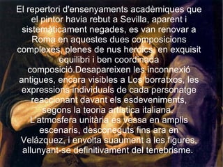 El repertori d'ensenyaments acadèmiques que el pintor havia rebut a Sevilla, aparent i sistemàticament negades, es van renovar a Roma en aquestes dues composicions complexes, plenes de nus heroics, en exquisit equilibri i ben coordinada composició.Desapareixen les inconnexió antigues, encara visibles a Los borratxos, les expressions individuals de cada personatge reaccionant davant els esdeveniments, segons la teoria artística italiana.  L'atmosfera unitària es vessa en amplis escenaris, desconeguts fins ara en Velázquez, i envolta suaument a les figures, allunyant-se definitivament del tenebrisme.  