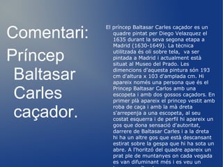 Durant aquesta època realitza infinitat de quadres per encàrrec del rei que necessita decorar els seus nous palaus. Per al Saló del Tron del Palacio del Buen Retiro, realitza quatre retrats eqüestres de Felip III i Felip IV amb les seves esposes, i un més petit del que era el príncep hereu Baltasar Carles. Planeja cubrir aquesta mateixa sala de quadres de gran format amb les principals victòries militars dels Àustries. Es reserva l'episodi de La Rendició de Breda. Per a la Torre de Parada del Palacio de El Pardo, pinta a la família reial com caçadors. Altres retrats d'aquesta època seran el valido, la noblesa cortesana i els bufons, a qui els hi dóna la mateixa dignitat que a l'aristocràcia. 