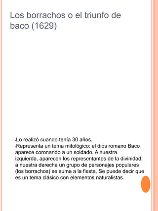 Los borrachos o el triunfo de
baco (1629)
•Lo realizó cuando tenía 30 años.
•Representa un tema mitológico: el dios romano Baco
aparece coronando a un soldado. A nuestra
izquierda, aparecen los representantes de la divinidad;
a nuestra derecha un grupo de personajes populares
(los borrachos) se suma a la fiesta. Se puede decir que
es un tema clásico con elementos naturalistas.