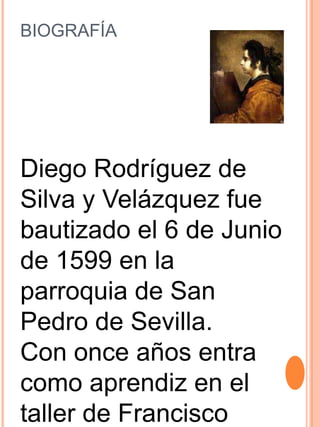 BIOGRAFÍA
Diego Rodríguez de
Silva y Velázquez fue
bautizado el 6 de Junio
de 1599 en la
parroquia de San
Pedro de Sevilla.
Con once años entra
como aprendiz en el
taller de Francisco