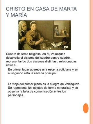 CRISTO EN CASA DE MARTA
Y MARÍA
Cuadro de tema religioso, en él, Velázquez
desarrolla el sistema del cuadro dentro cuadro,
representando dos escenas distintas , relacionadas
entre sí.
En primer lugar aparece una escena cotidiana y en
el segundo está la escena principal.
La vieja del primer plano es la suegra de Velázquez.
Se representa los objetos de forma naturalista y se
observa la falta de comunicación entre los
personajes.