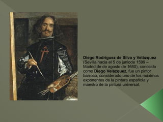 Diego Rodríguez de Silva y Velázquez
(Sevilla hacia el 5 de juniode 1599 –
Madrid,de de agosto de 1660), conocido
como Diego Velázquez, fue un pintor
barroco, considerado uno de los máximos
exponentes de la pintura española y
maestro de la pintura universal.

 