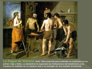 La fragua de Vulcano (1630). Obra esencial para entender su evolución en su
primer viaje a Italia. La atmósfera ha superado las limitaciones del tenebrismo y los
cuerpos se modelan en un espacio real y no emergen en una sombra envolvente.

 