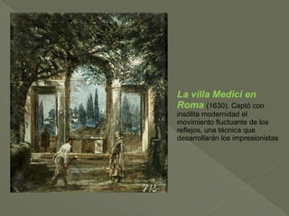 La villa Medici en
Roma (1630). Captó con
insólita modernidad el
movimiento fluctuante de los
reflejos, una técnica que
desarrollarán los impresionistas

 