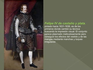 Felipe IV de castaño y plata,
pintado hacia 1631-1636, es de los
primeros donde cambió su técnica
buscando la impresión visual. El conjunto
parece plasmado meticulosamente pero
consiguió los efectos del vestido y de las
mangas mediante manchas y toques
irregulares

 