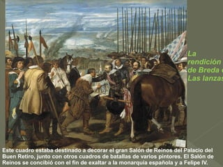 La
rendición
de Breda o
Las lanzas

Este cuadro estaba destinado a decorar el gran Salón de Reinos del Palacio del
Buen Retiro, junto con otros cuadros de batallas de varios pintores. El Salón de
Reinos se concibió con el fin de exaltar a la monarquía española y a Felipe IV.

 