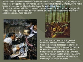 En esta obra encontró una nueva forma de captar la luz. Velázquez ya no emplea el
modo «caravaggista» de iluminar los volúmenes con luz intensa y dirigida, como había
hecho en su etapa sevillana. La técnica se ha vuelto muy fluida.
Sobre la marcha modificó la composición varias veces borrando lo que no le gustaba
con ligeras superposiciones de color. Así las lanzas de los soldados españoles se
añadieron en una fase posterior.

En la escena representada el general
español Ambrosio Espinola recibe del
holandés Justino de Nassau las llaves de
la ciudad conquistada. Las condiciones de
la rendición fueron excepcionalmente
benignas y se les permitió a los vencidos
salir de la ciudad con las armas. La escena
es una invención pues realmente el acto
de entrega de llaves no existió.

 
