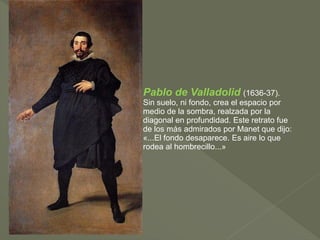 Pablo de Valladolid (1636-37).
Sin suelo, ni fondo, crea el espacio por
medio de la sombra, realzada por la
diagonal en profundidad. Este retrato fue
de los más admirados por Manet que dijo:
«...El fondo desaparece. Es aire lo que
rodea al hombrecillo...»

 