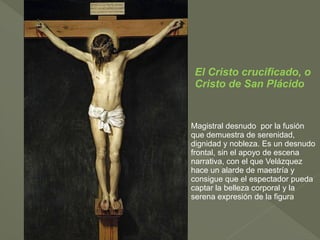 El Cristo crucificado, o
Cristo de San Plácido

Magistral desnudo por la fusión
que demuestra de serenidad,
dignidad y nobleza. Es un desnudo
frontal, sin el apoyo de escena
narrativa, con el que Velázquez
hace un alarde de maestría y
consigue que el espectador pueda
captar la belleza corporal y la
serena expresión de la figura

 