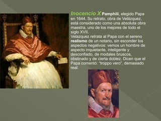 Inocencio X Pamphili, elegido Papa
en 1644. Su retrato, obra de Velázquez,
está considerado como una absoluta obra
maestra, uno de los mejores de todo el
siglo XVII.
Velazquez retrata al Papa con el sereno
realismo de un notario, sin esconder los
aspectos negativos: vemos un hombre de
aspecto inquietante, inteligente y
desconfiado, de modales bruscos,
obstinado y de cierta doblez. Dicen que el
Papa comentó: “troppo vero”, demasiado
real.

 