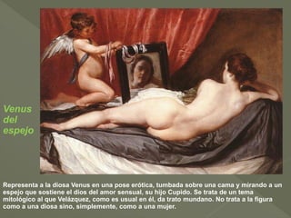 Venus
del
espejo

Representa a la diosa Venus en una pose erótica, tumbada sobre una cama y mirando a un
espejo que sostiene el dios del amor sensual, su hijo Cupido. Se trata de un tema
mitológico al que Velázquez, como es usual en él, da trato mundano. No trata a la figura
como a una diosa sino, simplemente, como a una mujer.

 