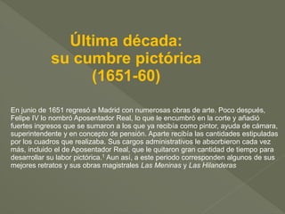 Última década:
su cumbre pictórica
(1651-60)
En junio de 1651 regresó a Madrid con numerosas obras de arte. Poco después,
Felipe IV lo nombró Aposentador Real, lo que le encumbró en la corte y añadió
fuertes ingresos que se sumaron a los que ya recibía como pintor, ayuda de cámara,
superintendente y en concepto de pensión. Aparte recibía las cantidades estipuladas
por los cuadros que realizaba. Sus cargos administrativos le absorbieron cada vez
más, incluido el de Aposentador Real, que le quitaron gran cantidad de tiempo para
desarrollar su labor pictórica.1 Aun así, a este periodo corresponden algunos de sus
mejores retratos y sus obras magistrales Las Meninas y Las Hilanderas

 