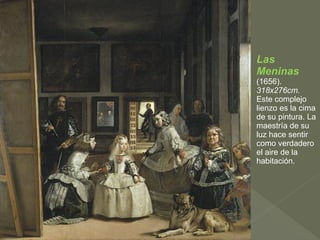Las
Meninas
(1656).
318x276cm.
Este complejo
lienzo es la cima
de su pintura. La
maestría de su
luz hace sentir
como verdadero
el aire de la
habitación.

 