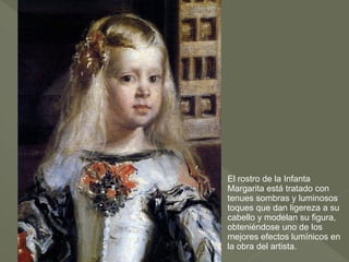 El rostro de la Infanta
Margarita está tratado con
tenues sombras y luminosos
toques que dan ligereza a su
cabello y modelan su figura,
obteniéndose uno de los
mejores efectos lumínicos en
la obra del artista.

 
