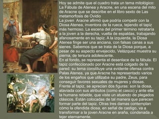 Hoy se admite que el cuadro trata un tema mitológico:
La Fábula de Atenea y Aracne, en una escena del mito
de Aracne que se describe en el libro sexto de Las
metamorfosis de Ovidio
La joven Aracne afirmó que podría competir con la
Diosa Atenea, inventora de la rueca, tejiendo el tapiz
más hermoso. La escena del primer término retrataría
a la joven a la derecha, vuelta de espaldas, trabajando
afanosamente en su tapiz. A la izquierda, la Diosa
Atenea finge ser una anciana, con falsas canas a sus
sienes. Sabemos que se trata de la Diosa porque, a
pesar de su aspecto envejecido, Velázquez muestra su
pierna, de tersura adolescente.
En el fondo, se representa el desenlace de la fábula. El
tapiz confeccionado por Aracne está colgado de la
pared: su tema constituye una evidente ofensa contra
Palas Atenea, ya que Aracne ha representado varios
de los engaños que utilizaba su padre, Zeus, para
conseguir favores sexuales de mujeres y diosas.
Frente al tapiz, se aprecian dos figuras: son la diosa,
ataviada con sus atributos (como el casco) y ante ella
la humana rebelde, que viste un atuendo de plegados
clásicos. Están colocadas de tal manera que parecen
formar parte del tapiz. Otras tres damas contemplan
cómo la ofendida diosa, en señal de castigo, va a
transformar a la joven Aracne en araña, condenada a
tejer eternamente.

 