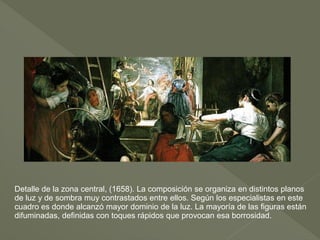 Detalle de la zona central, (1658). La composición se organiza en distintos planos
de luz y de sombra muy contrastados entre ellos. Según los especialistas en este
cuadro es donde alcanzó mayor dominio de la luz. La mayoría de las figuras están
difuminadas, definidas con toques rápidos que provocan esa borrosidad.

 