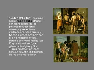 Desde 1629 a 1631 , realiza el primer  viaje a Italia , donde conocerá la obra de los pintores renacentistas romanos y venecianos, visitando además Ferrara y Nápoles, donde contactó con el pintor español Rivera; durante este viaje realizó “La Fragua de Vulcano”, de género mitológico  y “La Túnica de José”, en todos ellos se advierte la influencia de los pintores italianos.  