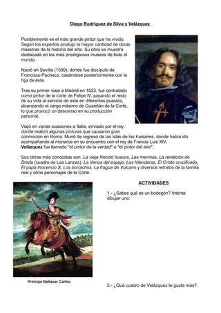 Diego Rodríguez de Silva y Velázquez
Posiblemente es el más grande pintor que ha vivido.
Según los expertos produjo la mayor cantidad de obras
maestras de la historia del arte. Su obra se muestra
destacada en los más prestigiosos museos de todo el
mundo.
Nació en Sevilla (1599), donde fue discípulo de
Francisco Pacheco, casándose posteriormente con la
hija de éste.
Tras su primer viaje a Madrid en 1623, fue contratado
como pintor de la corte de Felipe IV, pasando el resto
de su vida al servicio de este en diferentes puestos,
alcanzando el cargo máximo de Guardián de la Corte,
lo que provocó un descenso en su producción
personal.
Viajó en varias ocasiones a Italia, enviado por el rey,
donde realizó algunas pinturas que causaron gran
conmoción en Roma. Murió de regreso de las islas de los Faisanes, donde había ido
acompañando al monarca en su encuentro con el rey de Francia Luis XIV.
Velázquez fue llamado "el pintor de la verdad" o "el pintor del aire".
Sus obras más conocidas son: La vieja friendo huevos, Las meninas, La rendición de
Breda (cuadro de Las Lanzas), La Venus del espejo, Las hilanderas, El Cristo crucificado,
El papa Inocencio X, Los borrachos, La fragua de Vulcano y diversos retratos de la familia
real y otros personajes de la Corte.
ACTIVIDADES
1.- ¿Sabes qué es un bodegón? Intenta
dibujar uno:
2.- ¿Qué cuadro de Velázquez te gusta más?
Príncipe Baltasar Carlos
 