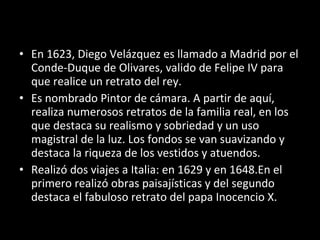 En 1623, Diego Velázquez es llamado a Madrid por el Conde-Duque de Olivares, valido de Felipe IV para que realice un retrato del rey. Es nombrado Pintor de cámara. A partir de aquí, realiza numerosos retratos de la familia real, en los que destaca su realismo y sobriedad y un uso magistral de la luz. Los fondos se van suavizando y destaca la riqueza de los vestidos y atuendos. Realizó dos viajes a Italia: en 1629 y en 1648.En el primero realizó obras paisajísticas y del segundo destaca el fabuloso retrato del papa Inocencio X. 