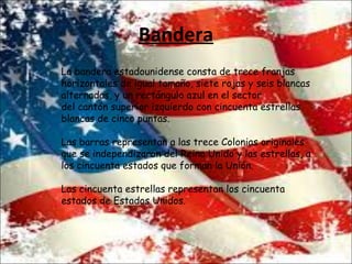 Bandera
La bandera estadounidense consta de trece franjas
horizontales de igual tamaño, siete rojas y seis blancas
alternadas, y un rectángulo azul en el sector
del cantón superior izquierdo con cincuenta estrellas
blancas de cinco puntas.
Las barras representan a las trece Colonias originales
que se independizaron del Reino Unido y las estrellas, a
los cincuenta estados que forman la Unión.
Las cincuenta estrellas representan los cincuenta
estados de Estados Unidos.
 