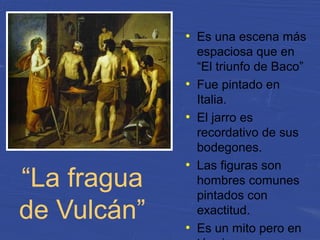 “La fragua
de Vulcán”
●
Es una escena más
espaciosa que en
“El triunfo de Baco”
●
Fue pintado en
Italia.
●
El jarro es
recordativo de sus
bodegones.
●
Las figuras son
hombres comunes
pintados con
exactitud.
●
Es un mito pero en
 