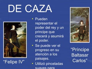 “Felipe IV”
“Príncipe
Baltasar
Carlos”
DE CAZA
●
Pueden
representar el
poder del rey y un
principe que
crecerá y asumirá
el poder.
●
Se puede ver el
progreso en su
atención a los
paisajes.
●
Utilizó pinceladas
 