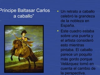 Príncipe Baltasar Carlos
a caballo”
●
Un retrato a caballo
celebró la grandeza
de la nobleza en
España.
●
Este cuadro estaba
sobre una puerta y
el artista consideró
esto mientras
pintaba. El caballo
parece un poquito
más gordo porque
Velázquez tomó en
cuenta el cambio de
la perspectiva.
 