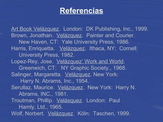 Referencias
Art Book Velázquez. London: DK Publishing, Inc., 1999.
Brown, Jonathan. Velázquez. Painter and Courier.
New Haven, CT: Yale University Press, 1986.
Harris, Enriquetta. Velázquez. Ithaca, NY: Cornell
University Press, 1982.
Lopez-Rey, Jose. Velázquez’ Work and World.
Greenwich, CT: NY Graphic Society., 1968.
Salinger, Margaretta. Velázquez. New York:
Harry N. Abrams, Inc., 1954.
Serullaz, Maurice. Velázquez. New York: Harry N.
Abrams, INC., 1981.
Troutman, Phillip. Velásquez. London: Paul
Hamly, Ltd., 1965.
Wolf, Norbert. Velázquez. Köln: Taschen, 1999.
 