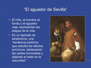 “El aguador de Sevilla”
●
El niño, el hombre al
fondo y el aguador
viejo representan las
etapas de la vida.
●
Es un ejemplo de
tenebrismo, una
“tendencia pictórica
que estudia los efectos
lumínicos, destacando
las partes iluminadas y
dejando el resto en la
oscuridad.”
 