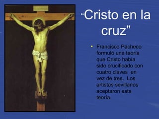 “Cristo en la
cruz”
●
Francisco Pacheco
formuló una teoría
que Cristo había
sido crucificado con
cuatro claves en
vez de tres. Los
artistas sevillanos
aceptaron esta
teoría.
 