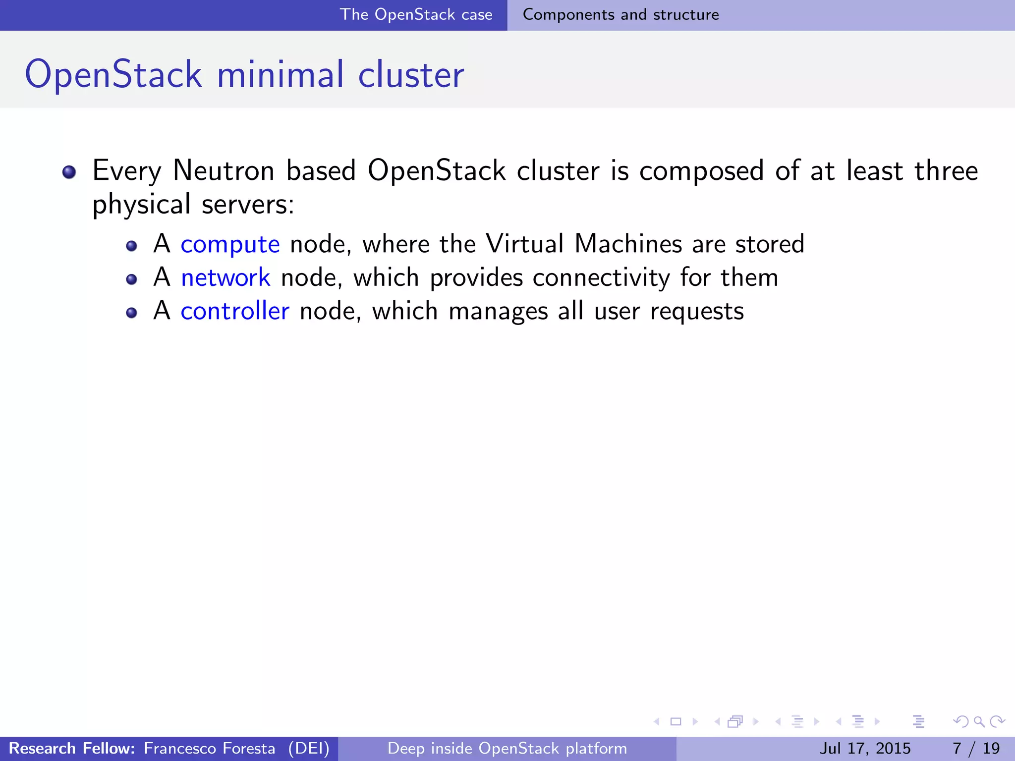 The OpenStack case Components and structure
OpenStack minimal cluster
Every Neutron based OpenStack cluster is composed of at least three
physical servers:
A compute node, where the Virtual Machines are stored
A network node, which provides connectivity for them
A controller node, which manages all user requests
Research Fellow: Francesco Foresta (DEI) Deep inside OpenStack platform Jul 17, 2015 7 / 19
 