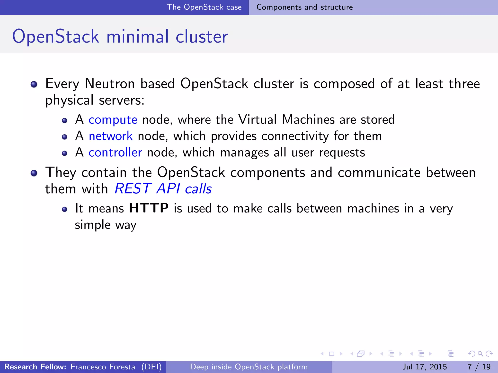 The OpenStack case Components and structure
OpenStack minimal cluster
Every Neutron based OpenStack cluster is composed of at least three
physical servers:
A compute node, where the Virtual Machines are stored
A network node, which provides connectivity for them
A controller node, which manages all user requests
They contain the OpenStack components and communicate between
them with REST API calls
It means HTTP is used to make calls between machines in a very
simple way
Research Fellow: Francesco Foresta (DEI) Deep inside OpenStack platform Jul 17, 2015 7 / 19
 