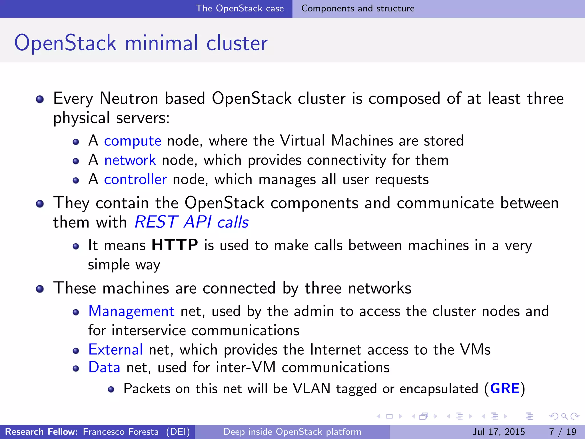 The OpenStack case Components and structure
OpenStack minimal cluster
Every Neutron based OpenStack cluster is composed of at least three
physical servers:
A compute node, where the Virtual Machines are stored
A network node, which provides connectivity for them
A controller node, which manages all user requests
They contain the OpenStack components and communicate between
them with REST API calls
It means HTTP is used to make calls between machines in a very
simple way
These machines are connected by three networks
Management net, used by the admin to access the cluster nodes and
for interservice communications
External net, which provides the Internet access to the VMs
Data net, used for inter-VM communications
Packets on this net will be VLAN tagged or encapsulated (GRE)
Research Fellow: Francesco Foresta (DEI) Deep inside OpenStack platform Jul 17, 2015 7 / 19
 