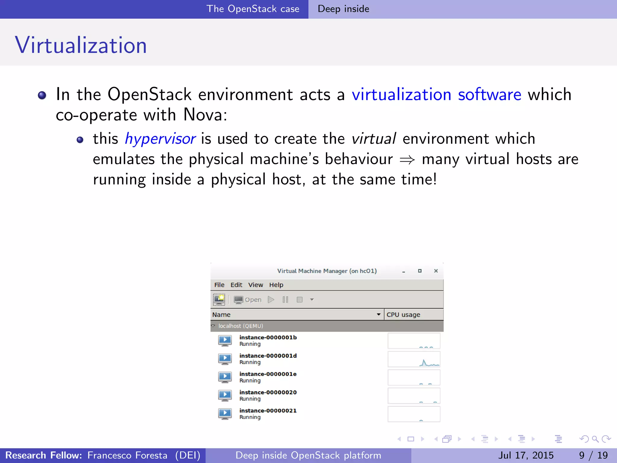 The OpenStack case Deep inside
Virtualization
In the OpenStack environment acts a virtualization software which
co-operate with Nova:
this hypervisor is used to create the virtual environment which
emulates the physical machine’s behaviour ⇒ many virtual hosts are
running inside a physical host, at the same time!
Research Fellow: Francesco Foresta (DEI) Deep inside OpenStack platform Jul 17, 2015 9 / 19
 
