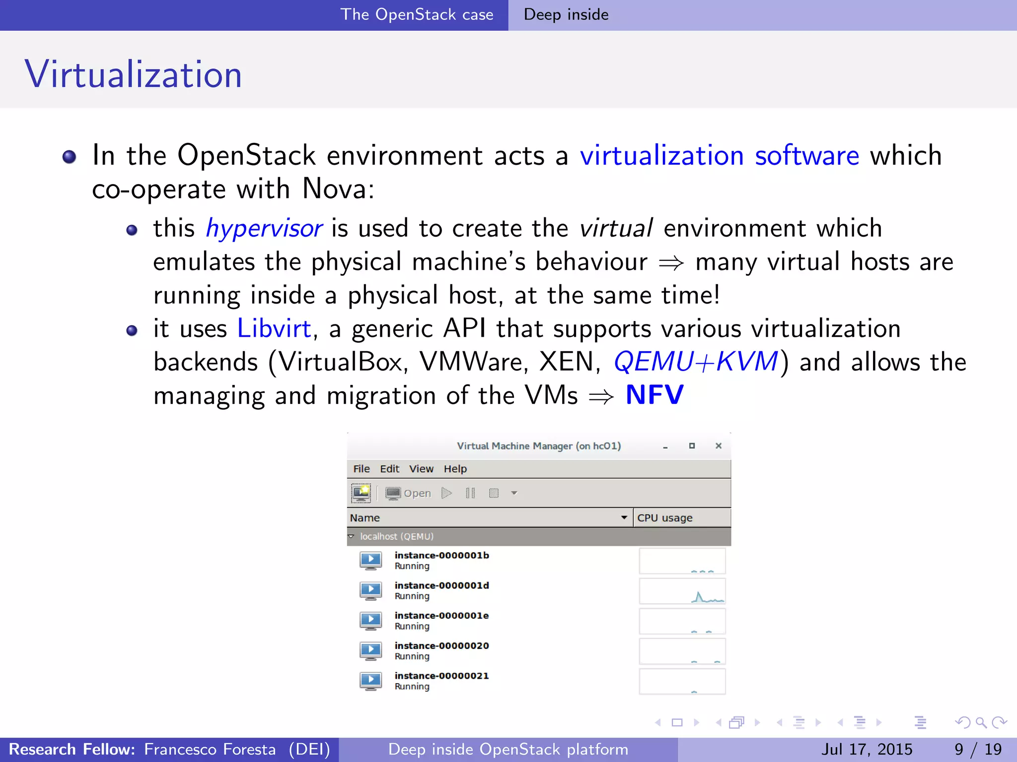 The OpenStack case Deep inside
Virtualization
In the OpenStack environment acts a virtualization software which
co-operate with Nova:
this hypervisor is used to create the virtual environment which
emulates the physical machine’s behaviour ⇒ many virtual hosts are
running inside a physical host, at the same time!
it uses Libvirt, a generic API that supports various virtualization
backends (VirtualBox, VMWare, XEN, QEMU+KVM) and allows the
managing and migration of the VMs ⇒ NFV
Research Fellow: Francesco Foresta (DEI) Deep inside OpenStack platform Jul 17, 2015 9 / 19
 