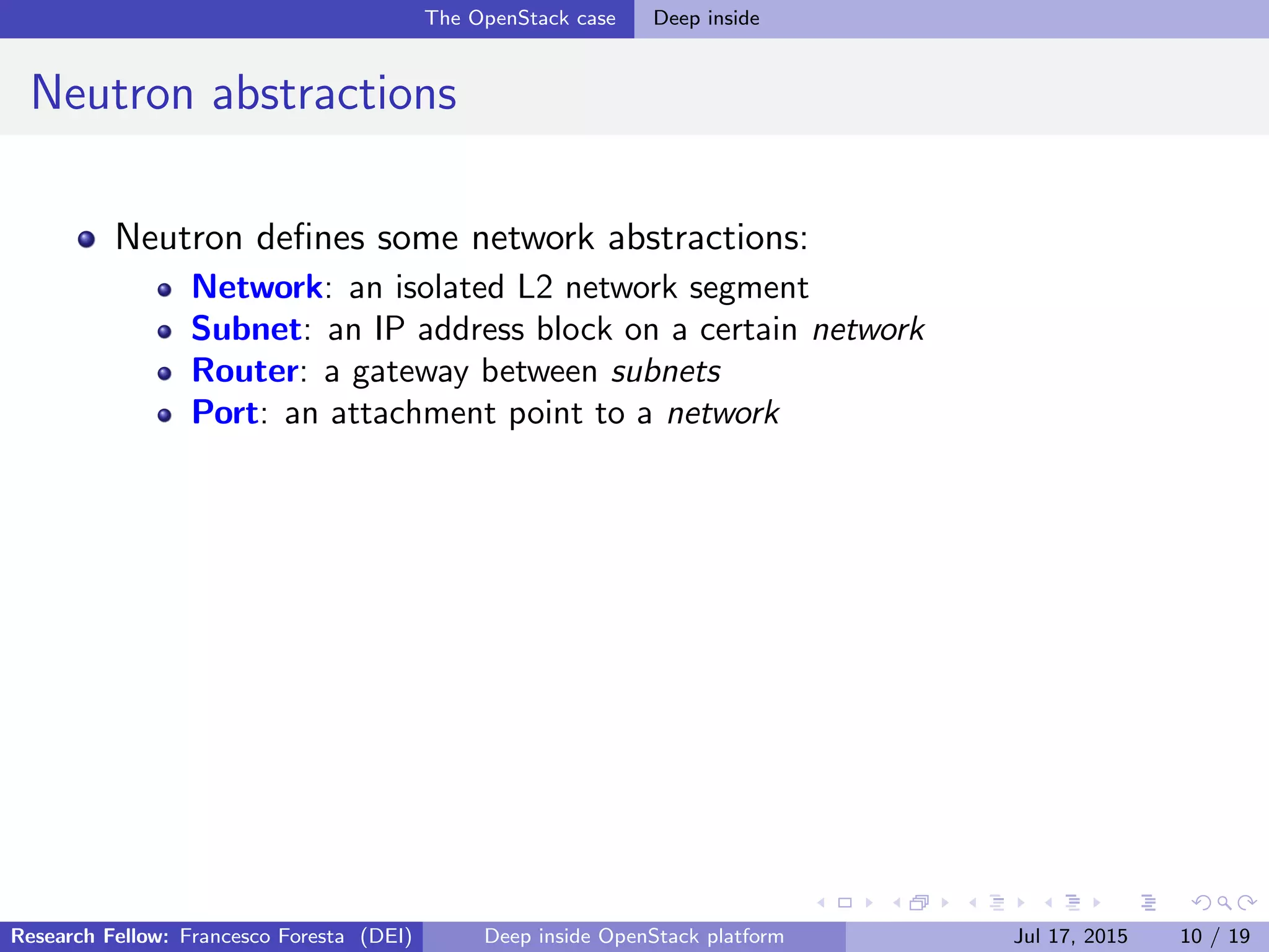 The OpenStack case Deep inside
Neutron abstractions
Neutron deﬁnes some network abstractions:
Network: an isolated L2 network segment
Subnet: an IP address block on a certain network
Router: a gateway between subnets
Port: an attachment point to a network
Research Fellow: Francesco Foresta (DEI) Deep inside OpenStack platform Jul 17, 2015 10 / 19
 
