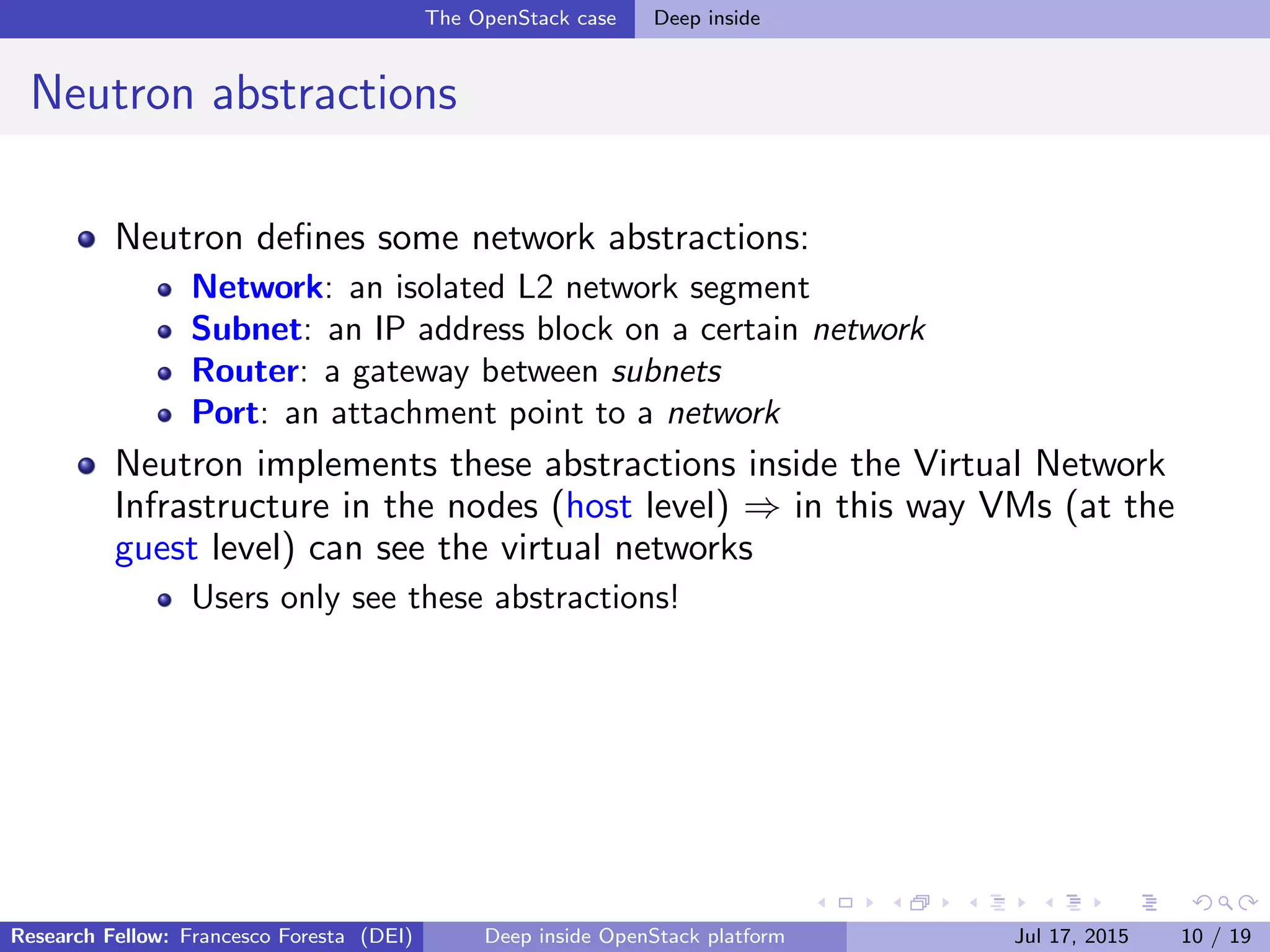 The OpenStack case Deep inside
Neutron abstractions
Neutron deﬁnes some network abstractions:
Network: an isolated L2 network segment
Subnet: an IP address block on a certain network
Router: a gateway between subnets
Port: an attachment point to a network
Neutron implements these abstractions inside the Virtual Network
Infrastructure in the nodes (host level) ⇒ in this way VMs (at the
guest level) can see the virtual networks
Users only see these abstractions!
Research Fellow: Francesco Foresta (DEI) Deep inside OpenStack platform Jul 17, 2015 10 / 19
 