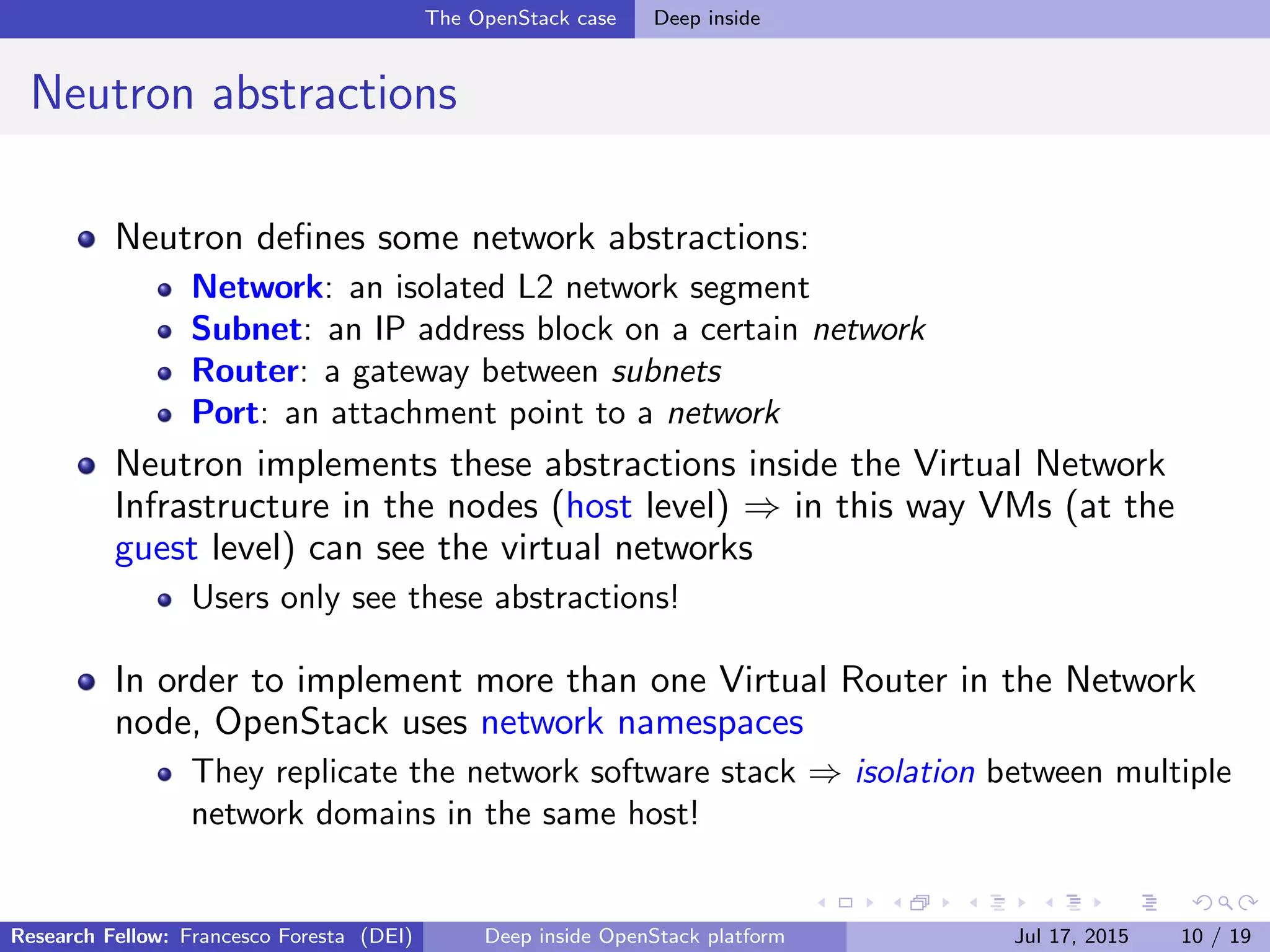 The OpenStack case Deep inside
Neutron abstractions
Neutron deﬁnes some network abstractions:
Network: an isolated L2 network segment
Subnet: an IP address block on a certain network
Router: a gateway between subnets
Port: an attachment point to a network
Neutron implements these abstractions inside the Virtual Network
Infrastructure in the nodes (host level) ⇒ in this way VMs (at the
guest level) can see the virtual networks
Users only see these abstractions!
In order to implement more than one Virtual Router in the Network
node, OpenStack uses network namespaces
They replicate the network software stack ⇒ isolation between multiple
network domains in the same host!
Research Fellow: Francesco Foresta (DEI) Deep inside OpenStack platform Jul 17, 2015 10 / 19
 