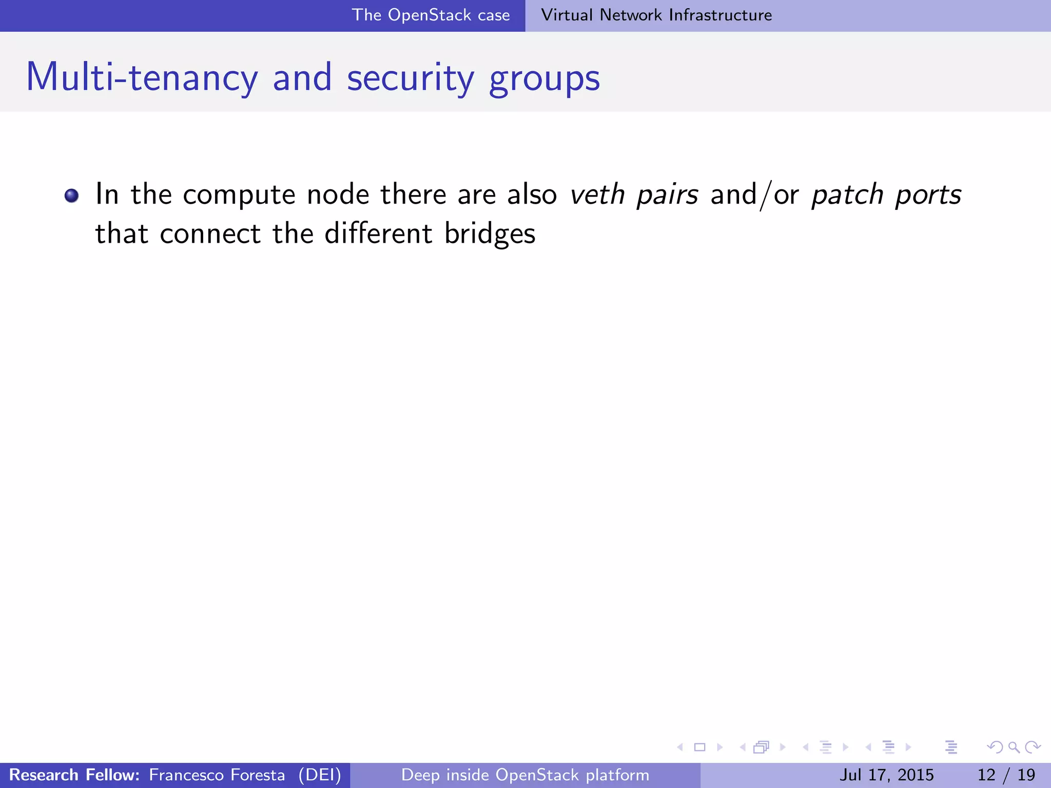 The OpenStack case Virtual Network Infrastructure
Multi-tenancy and security groups
In the compute node there are also veth pairs and/or patch ports
that connect the diﬀerent bridges
Research Fellow: Francesco Foresta (DEI) Deep inside OpenStack platform Jul 17, 2015 12 / 19
 