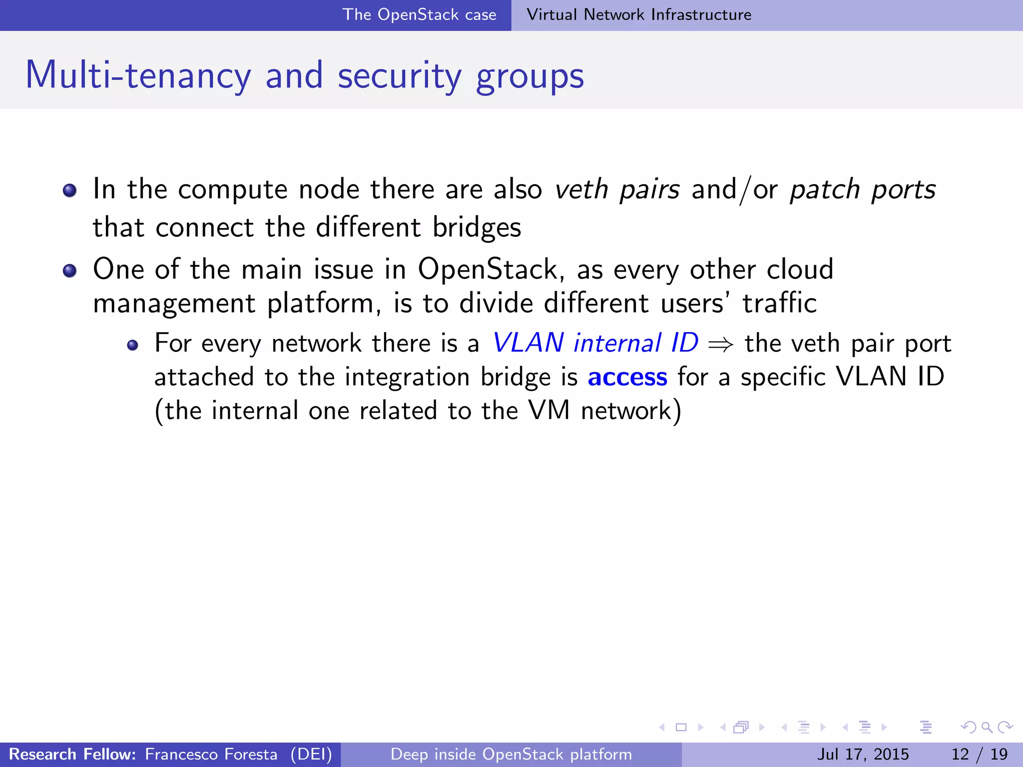 The OpenStack case Virtual Network Infrastructure
Multi-tenancy and security groups
In the compute node there are also veth pairs and/or patch ports
that connect the diﬀerent bridges
One of the main issue in OpenStack, as every other cloud
management platform, is to divide diﬀerent users’ traﬃc
For every network there is a VLAN internal ID ⇒ the veth pair port
attached to the integration bridge is access for a speciﬁc VLAN ID
(the internal one related to the VM network)
Research Fellow: Francesco Foresta (DEI) Deep inside OpenStack platform Jul 17, 2015 12 / 19
 
